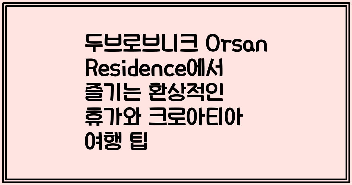 두브로브니크 Orsan Residence에서 즐기는 환상적인 휴가와 크로아티아 여행 팁
