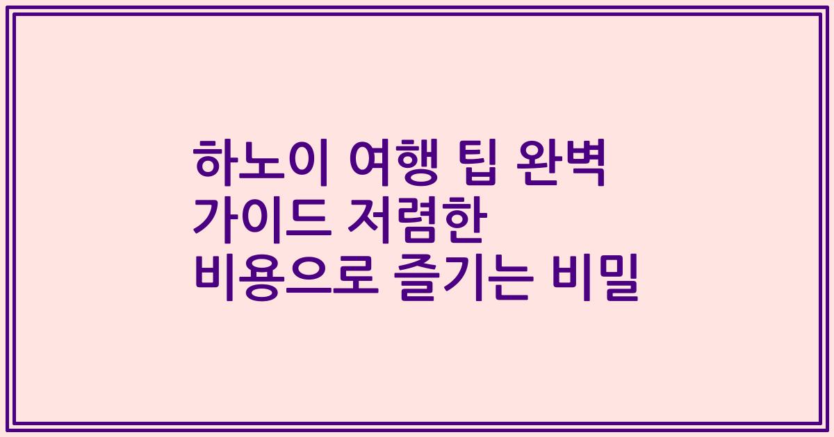 하노이 여행 팁 완벽 가이드 저렴한 비용으로 즐기는 비밀