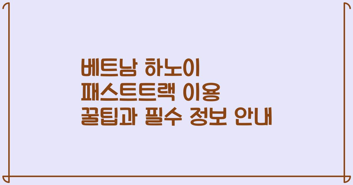 베트남 하노이 패스트트랙 이용 꿀팁과 필수 정보 안내