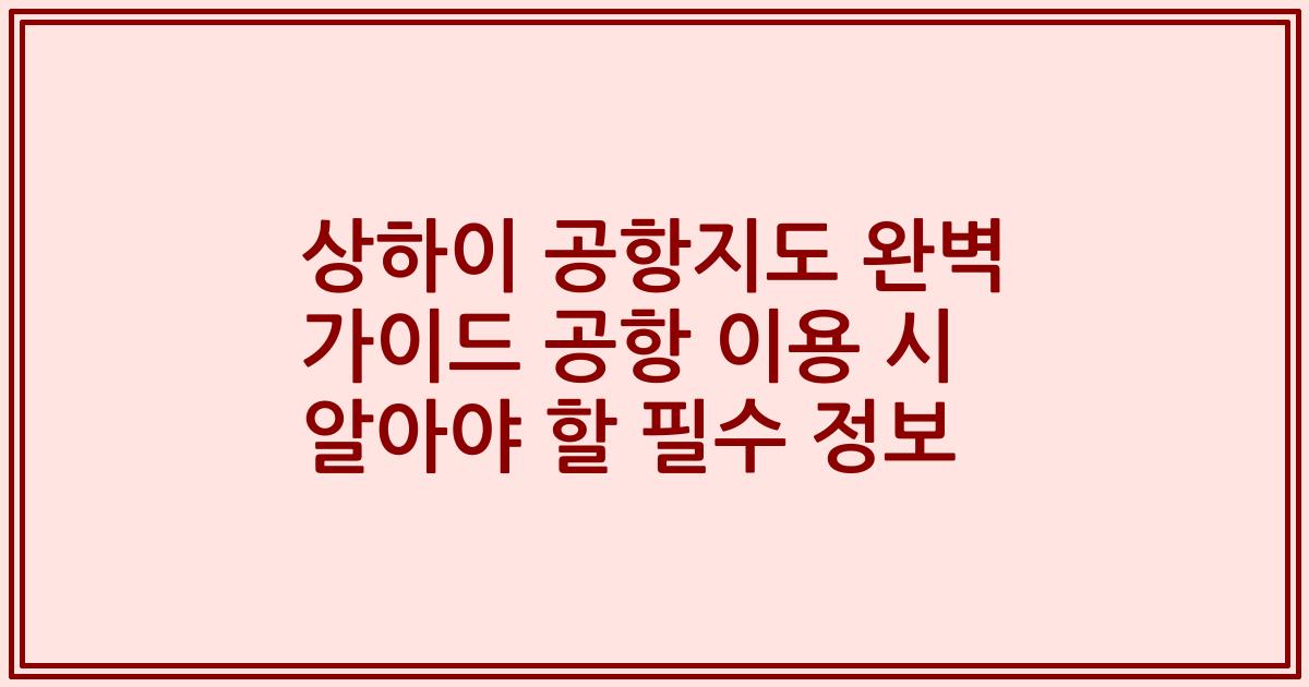 상하이 공항지도 완벽 가이드 공항 이용 시 알아야 할 필수 정보